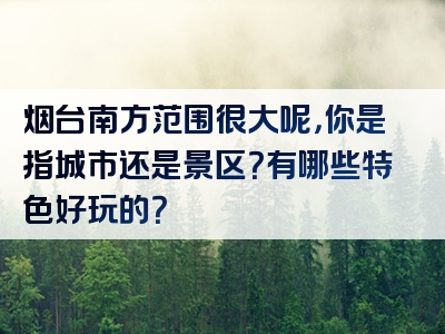 烟台南方范围很大呢，你是指城市还是景区？有哪些特色好玩的？