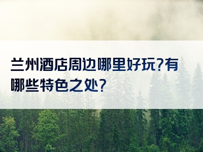 兰州酒店周边哪里好玩？有哪些特色之处？