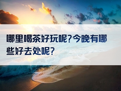 哪里喝茶好玩呢？今晚有哪些好去处呢？