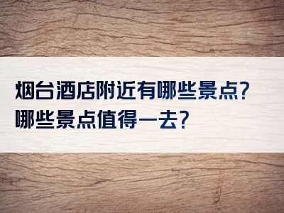 烟台酒店附近有哪些景点？哪些景点值得一去？