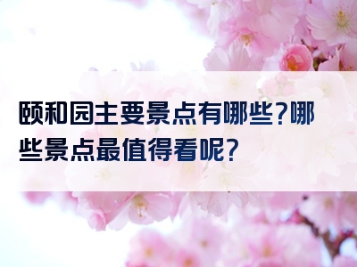颐和园主要景点有哪些？哪些景点最值得看呢？