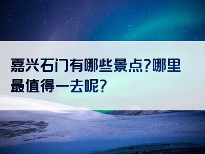 嘉兴石门有哪些景点？哪里最值得一去呢？