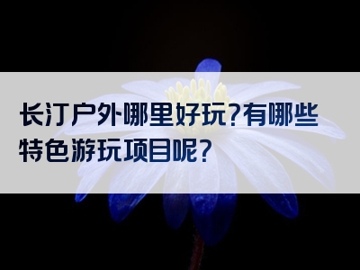 长汀户外哪里好玩？有哪些特色游玩项目呢？