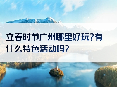 立春时节广州哪里好玩？有什么特色活动吗？