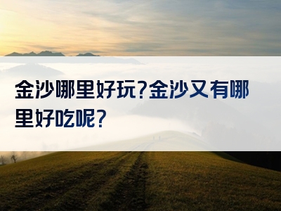 金沙哪里好玩？金沙又有哪里好吃呢？