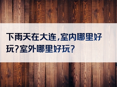 下雨天在大连，室内哪里好玩？室外哪里好玩？