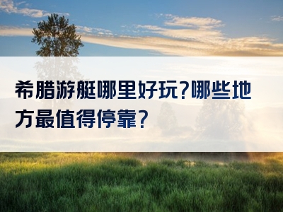 希腊游艇哪里好玩？哪些地方最值得停靠？