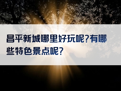 昌平新城哪里好玩呢？有哪些特色景点呢？