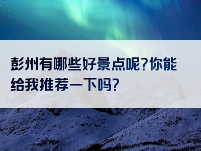 彭州有哪些好景点呢？你能给我推荐一下吗？