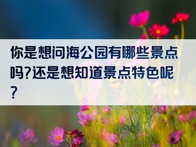 你是想问海公园有哪些景点吗？还是想知道景点特色呢？