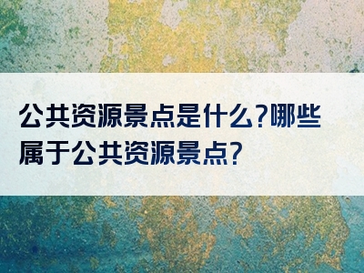 公共资源景点是什么？哪些属于公共资源景点？