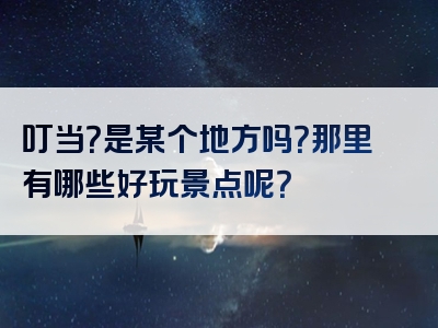 叮当？是某个地方吗？那里有哪些好玩景点呢？
