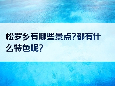 松罗乡有哪些景点？都有什么特色呢？