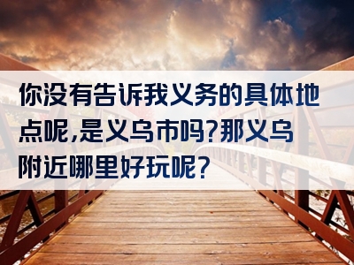 你没有告诉我义务的具体地点呢，是义乌市吗？那义乌附近哪里好玩呢？