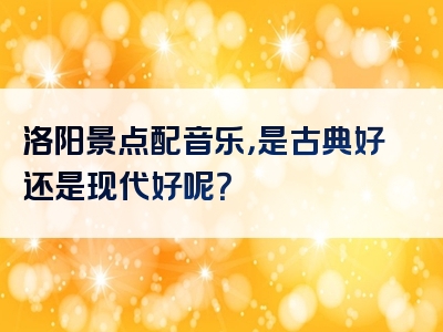 洛阳景点配音乐，是古典好还是现代好呢？