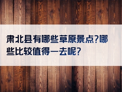 肃北县有哪些草原景点？哪些比较值得一去呢？
