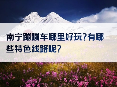 南宁蹦蹦车哪里好玩？有哪些特色线路呢？