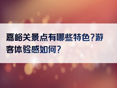 嘉峪关景点有哪些特色？游客体验感如何？