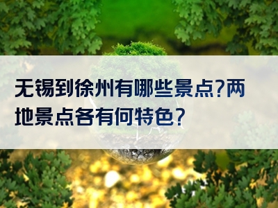 无锡到徐州有哪些景点？两地景点各有何特色？