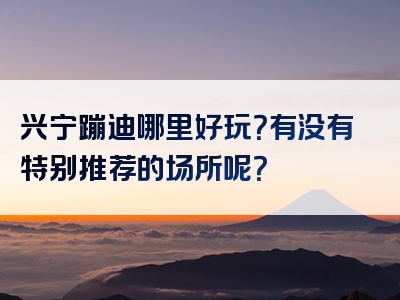 兴宁蹦迪哪里好玩？有没有特别推荐的场所呢？