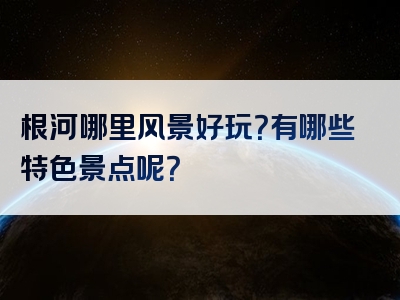 根河哪里风景好玩？有哪些特色景点呢？