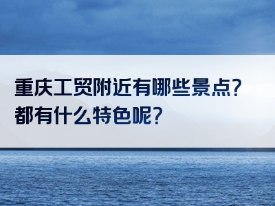重庆工贸附近有哪些景点？都有什么特色呢？