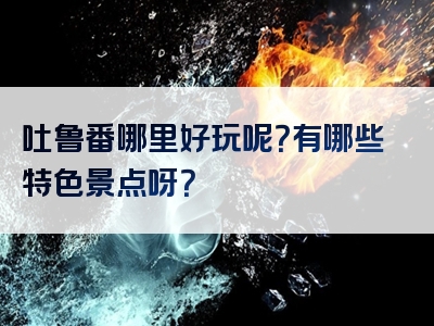 吐鲁番哪里好玩呢？有哪些特色景点呀？