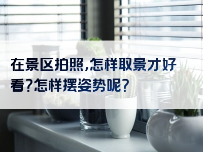 在景区拍照，怎样取景才好看？怎样摆姿势呢？