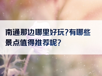 南通那边哪里好玩？有哪些景点值得推荐呢？