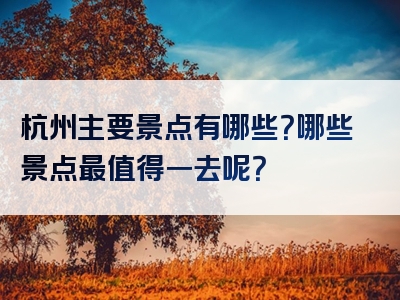杭州主要景点有哪些？哪些景点最值得一去呢？