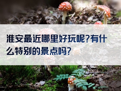 淮安最近哪里好玩呢？有什么特别的景点吗？