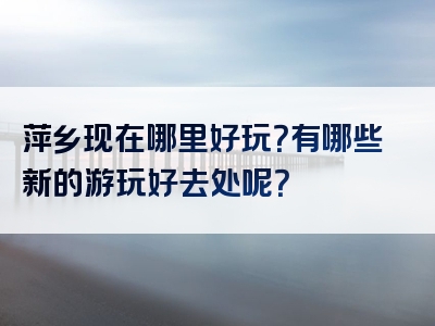 萍乡现在哪里好玩？有哪些新的游玩好去处呢？