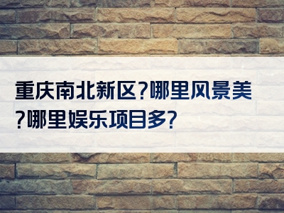 重庆南北新区？哪里风景美？哪里娱乐项目多？