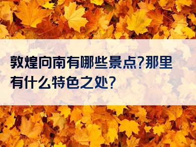 敦煌向南有哪些景点？那里有什么特色之处？