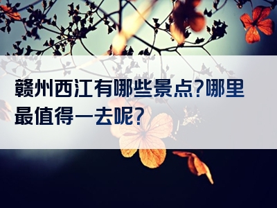 赣州西江有哪些景点？哪里最值得一去呢？
