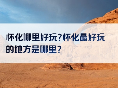 怀化哪里好玩？怀化最好玩的地方是哪里？