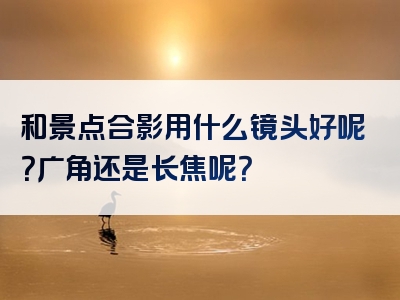 和景点合影用什么镜头好呢？广角还是长焦呢？