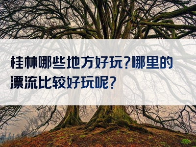 桂林哪些地方好玩？哪里的漂流比较好玩呢？