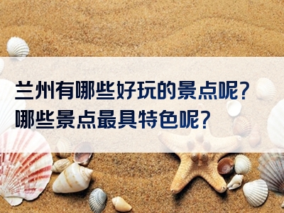 兰州有哪些好玩的景点呢？哪些景点最具特色呢？