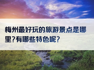 梅州最好玩的旅游景点是哪里？有哪些特色呢？