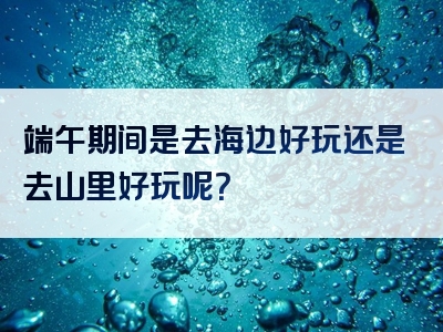 端午期间是去海边好玩还是去山里好玩呢？