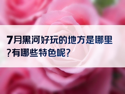 7月黑河好玩的地方是哪里？有哪些特色呢？