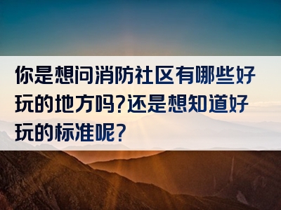 你是想问消防社区有哪些好玩的地方吗？还是想知道好玩的标准呢？