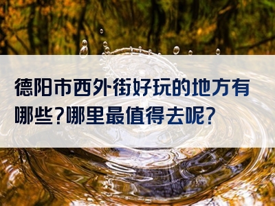 德阳市西外街好玩的地方有哪些？哪里最值得去呢？