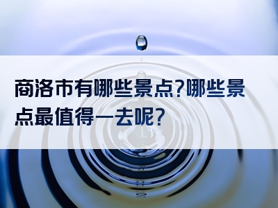 商洛市有哪些景点？哪些景点最值得一去呢？