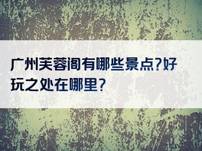 广州芙蓉阁有哪些景点？好玩之处在哪里？