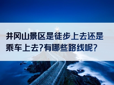 井冈山景区是徒步上去还是乘车上去？有哪些路线呢？