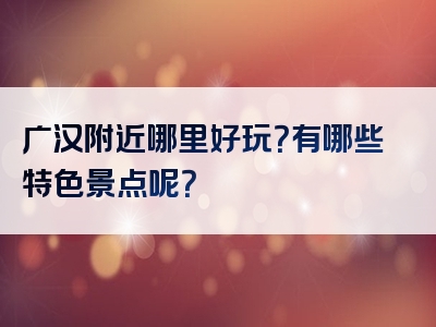 广汉附近哪里好玩？有哪些特色景点呢？