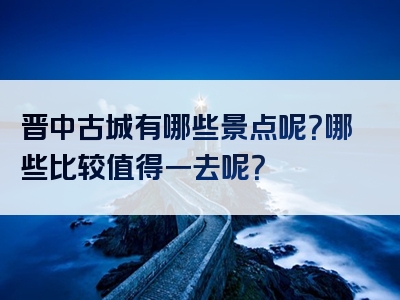 晋中古城有哪些景点呢？哪些比较值得一去呢？