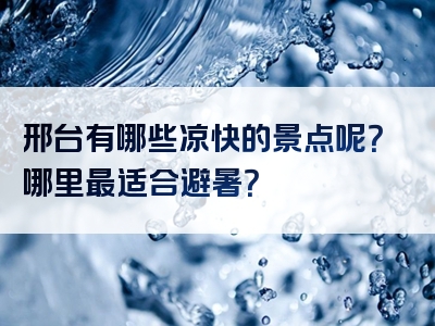 邢台有哪些凉快的景点呢？哪里最适合避暑？